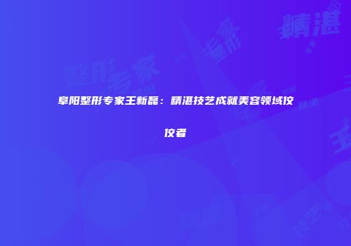 阜阳整形专家王新磊：精湛技艺成就美容领域佼佼者