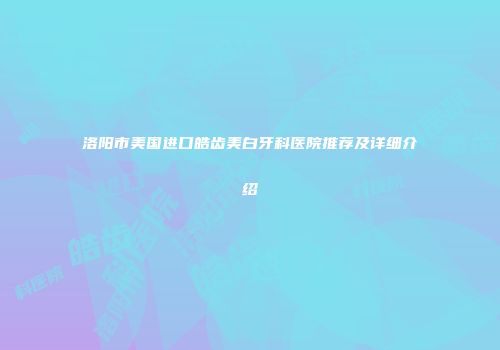 洛阳市美国进口皓齿美白牙科医院推荐及详细介绍