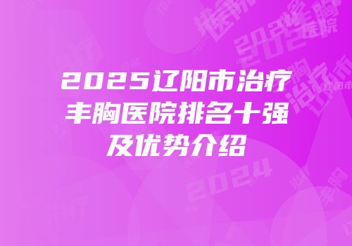 2025辽阳市治疗丰胸医院排名十强及优势介绍