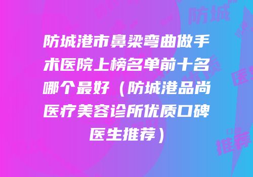 防城港市鼻梁弯曲做手术医院上榜名单前十名哪个最好（防城港品尚医疗美容诊所优质口碑医生推荐）