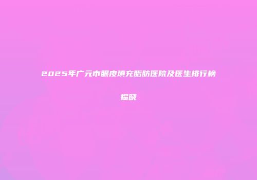 2025年广元市眼皮填充脂肪医院及医生排行榜揭晓
