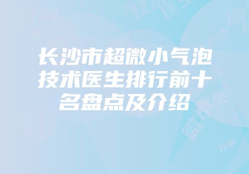 长沙市超微小气泡技术医生排行前十名盘点及介绍