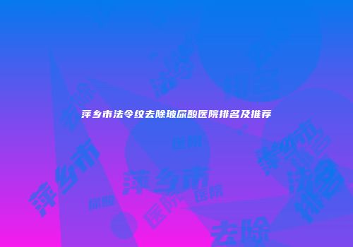 萍乡市法令纹去除玻尿酸医院排名及推荐
