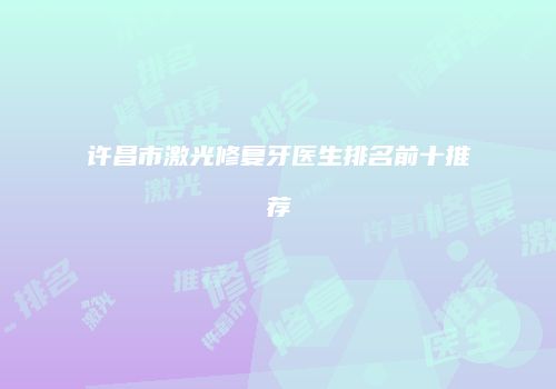 许昌市激光修复牙医生排名前十推荐