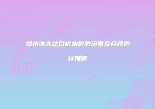 郑州激光祛斑价格影响因素及合理选择指南
