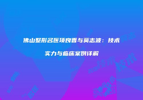 佛山整形名医项良香与莫志波：技术实力与临床案例详解