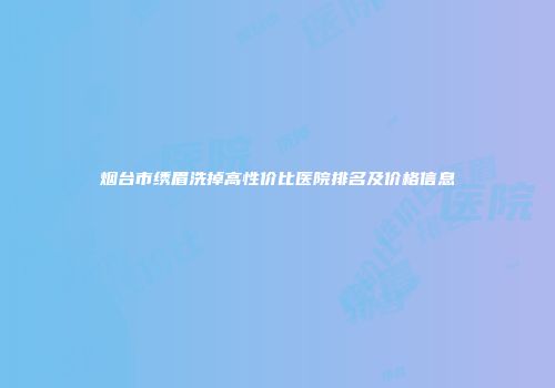 烟台市绣眉洗掉高性价比医院排名及价格信息