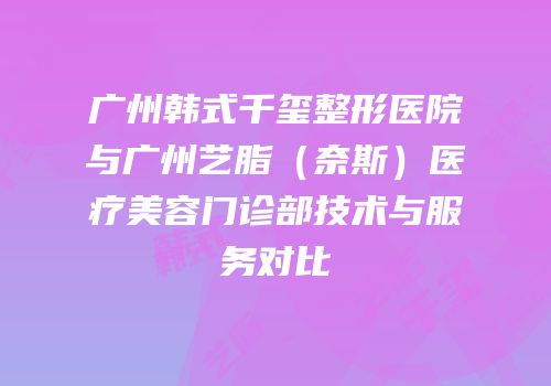广州韩式千玺整形医院与广州艺脂（奈斯）医疗美容门诊部技术与服务对比