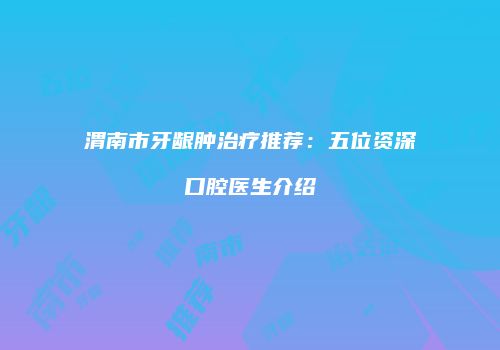 渭南市牙龈肿治疗推荐：五位资深口腔医生介绍