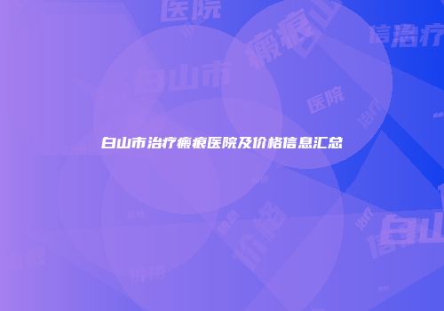 白山市治疗瘢痕医院及价格信息汇总
