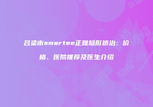 吕梁市smartee正雅隐形矫治：价格、医院推荐及医生介绍