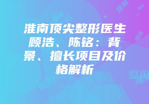 淮南顶尖整形医生顾浩、陈铭：背景、擅长项目及价格解析