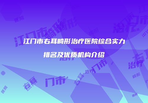 江门市右耳畸形治疗医院综合实力排名及优质机构介绍
