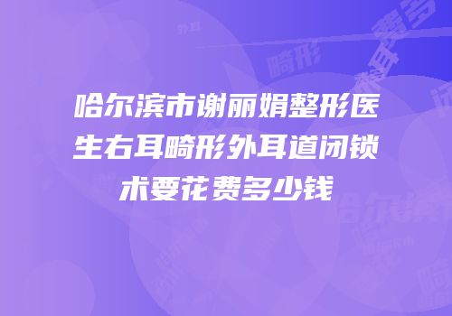 哈尔滨市谢丽娟整形医生右耳畸形外耳道闭锁术要花费多少钱