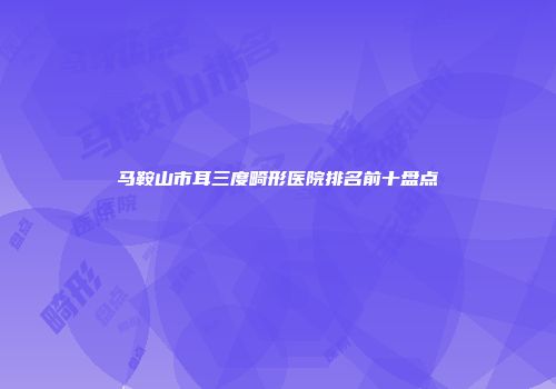 马鞍山市耳三度畸形医院排名前十盘点
