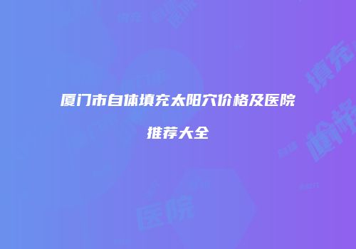 厦门市自体填充太阳穴价格及医院推荐大全
