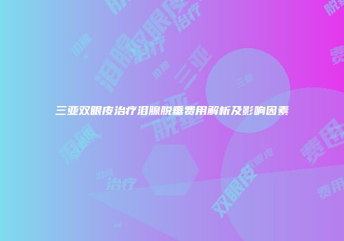 三亚双眼皮治疗泪腺脱垂费用解析及影响因素