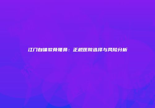 江门自体软骨隆鼻：正规医院选择与风险分析