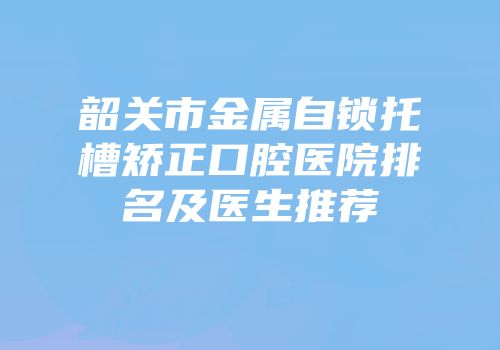 韶关市金属自锁托槽矫正口腔医院排名及医生推荐