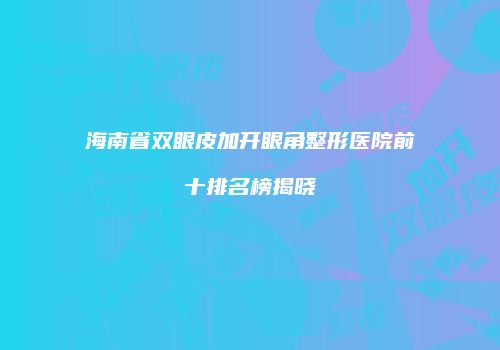 海南省双眼皮加开眼角整形医院前十排名榜揭晓