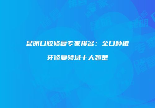 昆明口腔修复专家排名：全口种植牙修复领域十大翘楚