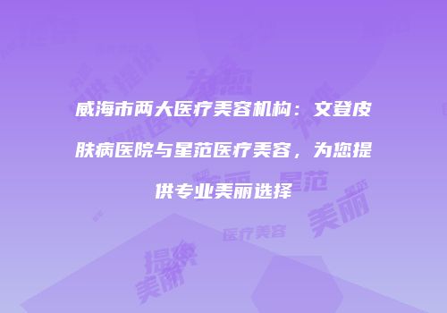 威海市两大医疗美容机构：文登皮肤病医院与星范医疗美容，为您提供专业美丽选择