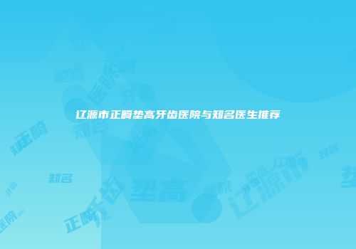 辽源市正畸垫高牙齿医院与知名医生推荐
