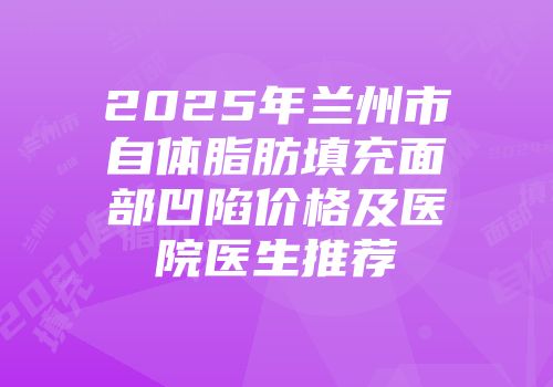 2025年兰州市自体脂肪填充面部凹陷价格及医院医生推荐