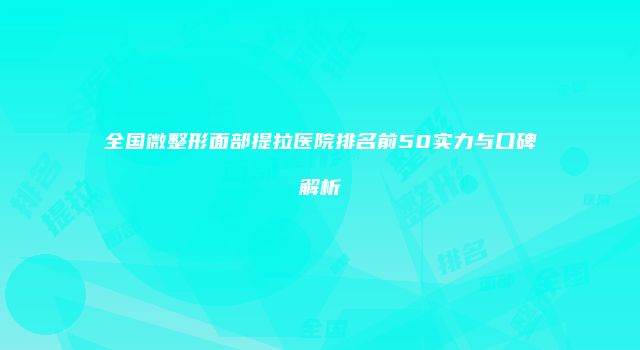 全国微整形面部提拉医院排名前50实力与口碑解析