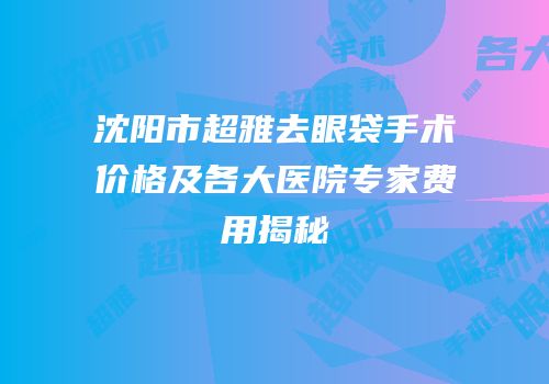 沈阳市超雅去眼袋手术价格及各大医院专家费用揭秘