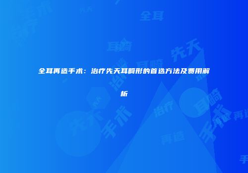 全耳再造手术：治疗先天耳畸形的首选方法及费用解析