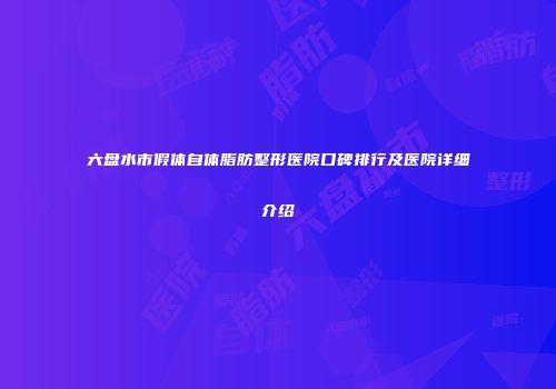 六盘水市假体自体脂肪整形医院口碑排行及医院详细介绍