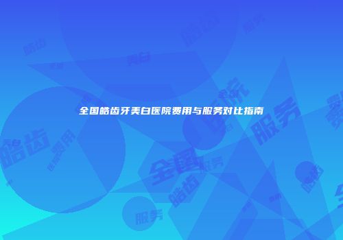 全国皓齿牙美白医院费用与服务对比指南