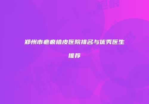 郑州市疤痕植皮医院排名与优秀医生推荐
