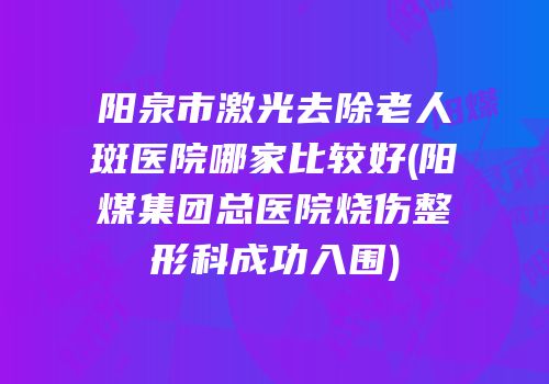 阳泉市激光去除老人斑医院哪家比较好(阳煤集团总医院烧伤整形科成功入围)