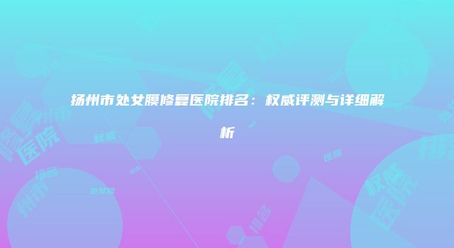 扬州市处女膜修复医院排名：权威评测与详细解析