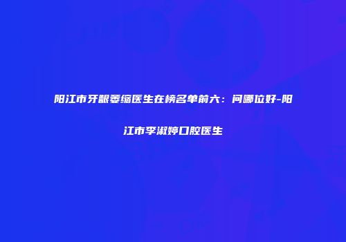 阳江市牙龈萎缩医生在榜名单前六：问哪位好-阳江市李淑婷口腔医生