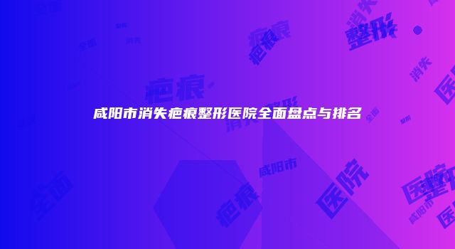 咸阳市消失疤痕整形医院全面盘点与排名