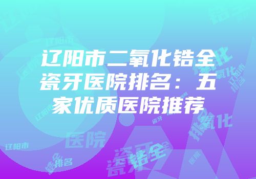 辽阳市二氧化锆全瓷牙医院排名：五家优质医院推荐