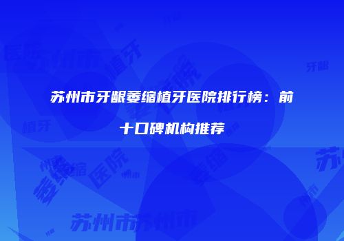 苏州市牙龈萎缩植牙医院排行榜：前十口碑机构推荐