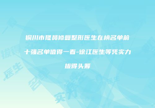 铜川市隆鼻修复整形医生在榜名单前十强名单值得一看-徐江医生等凭实力拔得头筹