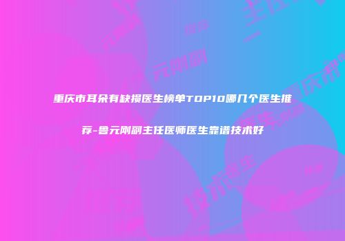 重庆市耳朵有缺损医生榜单TOP10哪几个医生推荐-鲁元刚副主任医师医生靠谱技术好