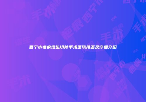 西宁市疤痕增生切除手术医院排名及详细介绍