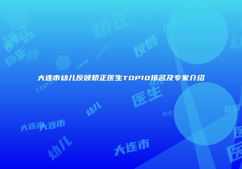 大连市幼儿反颌矫正医生TOP10排名及专家介绍