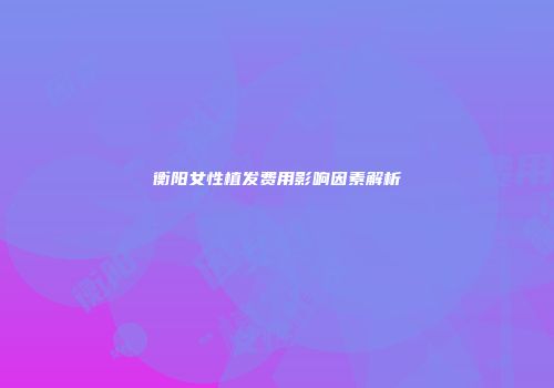 衡阳女性植发费用影响因素解析