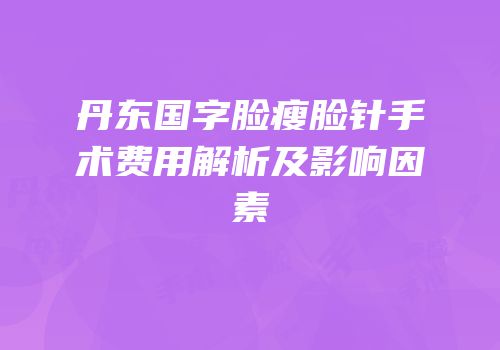 丹东国字脸瘦脸针手术费用解析及影响因素