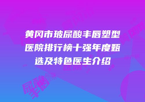 黄冈市玻尿酸丰唇塑型医院排行榜十强年度甄选及特色医生介绍