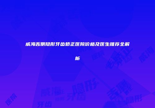 威海舌侧隐形牙齿矫正医院价格及医生推荐全解析