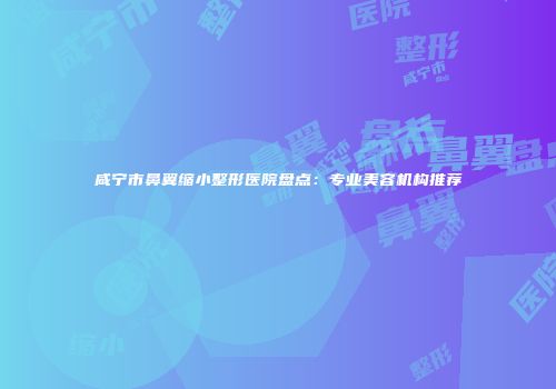 咸宁市鼻翼缩小整形医院盘点：专业美容机构推荐