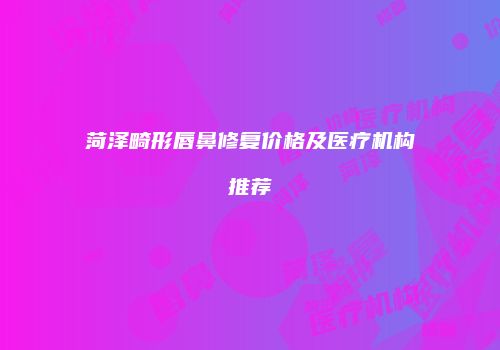 菏泽畸形唇鼻修复价格及医疗机构推荐